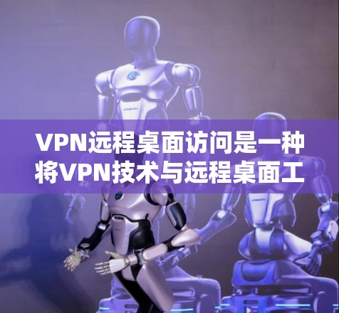 VPN远程桌面访问是一种将VPN技术与远程桌面工具相结合的方法，旨在提供更安全、高效和易于使用的远程桌面体验。以下是对该技术的详细总结