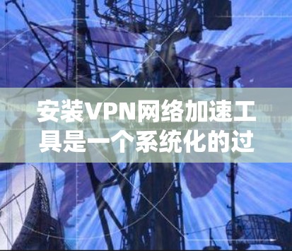 安装VPN网络加速工具是一个系统化的过程，涉及多个步骤和注意事项。以下是一个详细的步骤指南，帮助您顺利完成安装