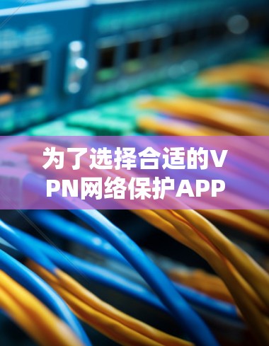 为了选择合适的VPN网络保护APP，可以按照以下步骤进行