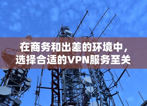 在商务和出差的环境中，选择合适的VPN服务至关重要，以确保数据的安全、隐私和流畅的使用体验。以下是一个有条理的总结，帮助你做出最佳选择