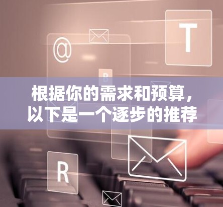根据你的需求和预算，以下是一个逐步的推荐和选择过程