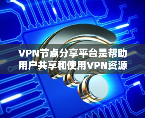 VPN节点分享平台是帮助用户共享和使用VPN资源的工具，主要包括以下几个方面