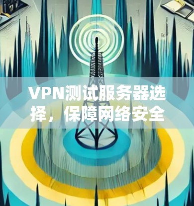 VPN测试服务器选择,保障网络安全的必选设备 VPN测试服务器选择,保障网络安全的必选设备