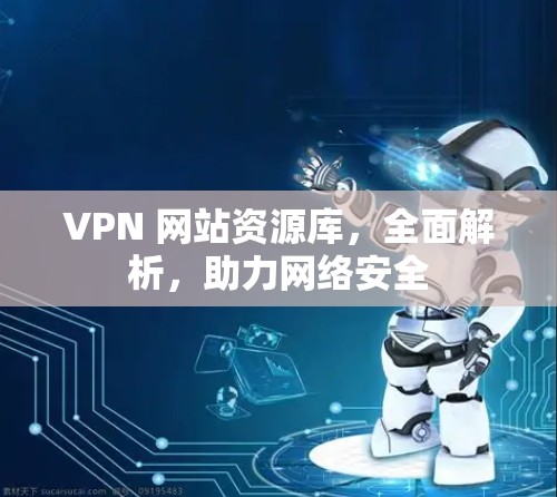 VPN 网站资源库,全面解析,助力网络安全 VPN 网站资源库,全面解析,助力网络安全
