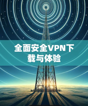 全面安全VPN下载与体验 全面安全VPN下载与体验