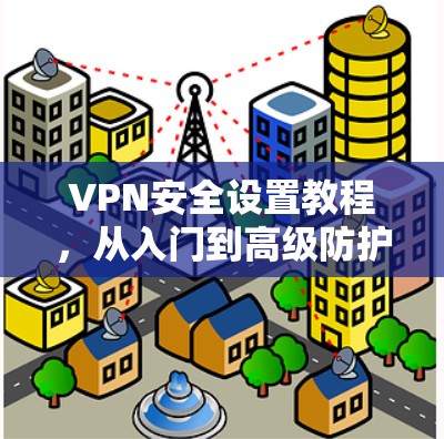 VPN安全设置教程,从入门到高级防护 VPN安全设置教程,从入门到高级防护