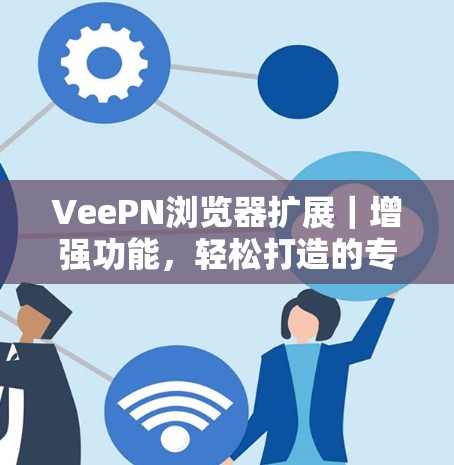 VeePN浏览器扩展｜增强功能，轻松打造的专业通信工具