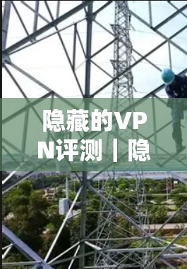 隐藏的VPN评测｜隐私防护与网络安全分析