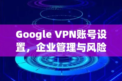 Google VPN账号设置，企业管理与风险控制
